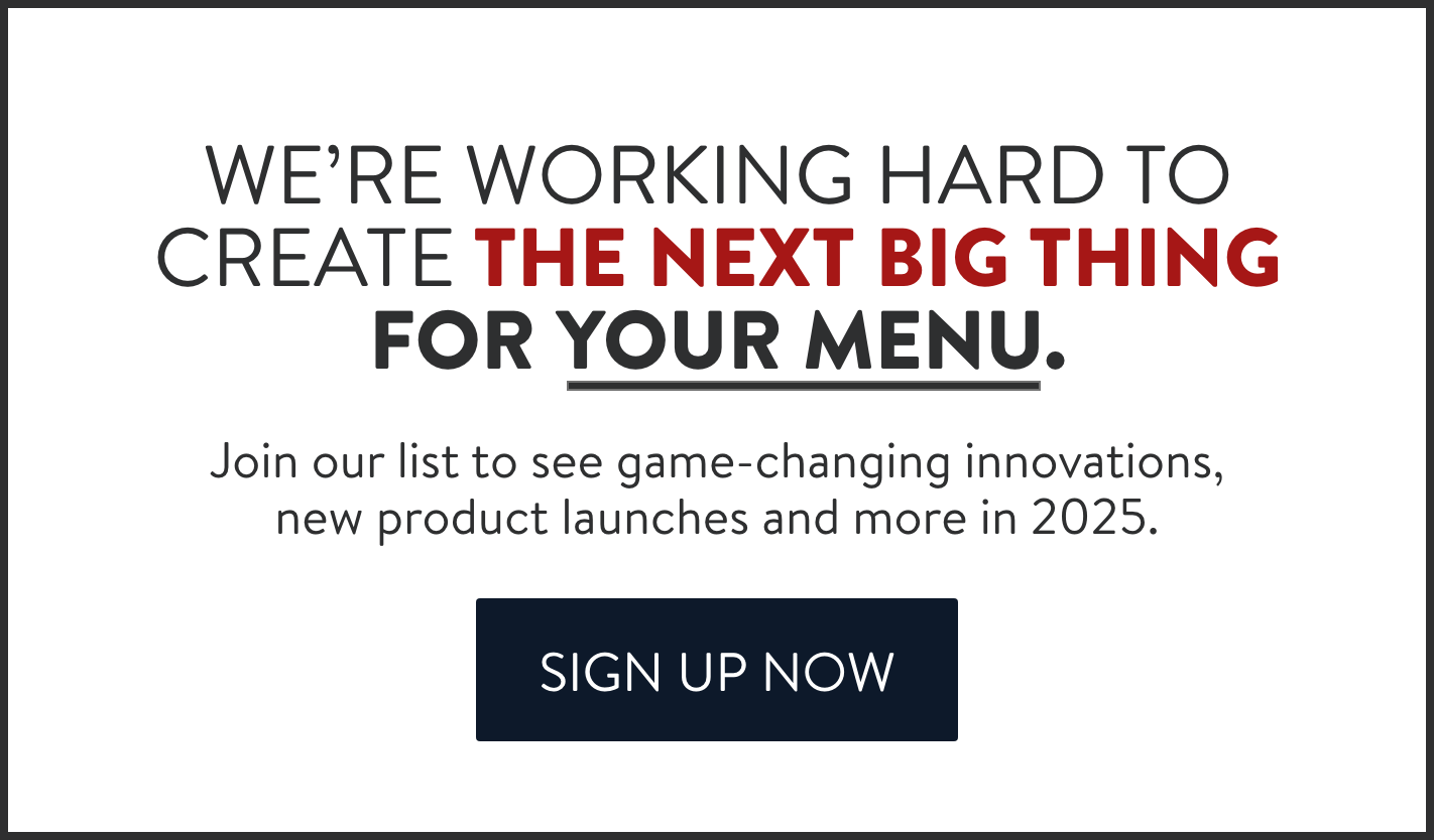 We're working hard to create the next big thing for your menu. Join our list to see game-changing innovations, new product launches and more in 2025.