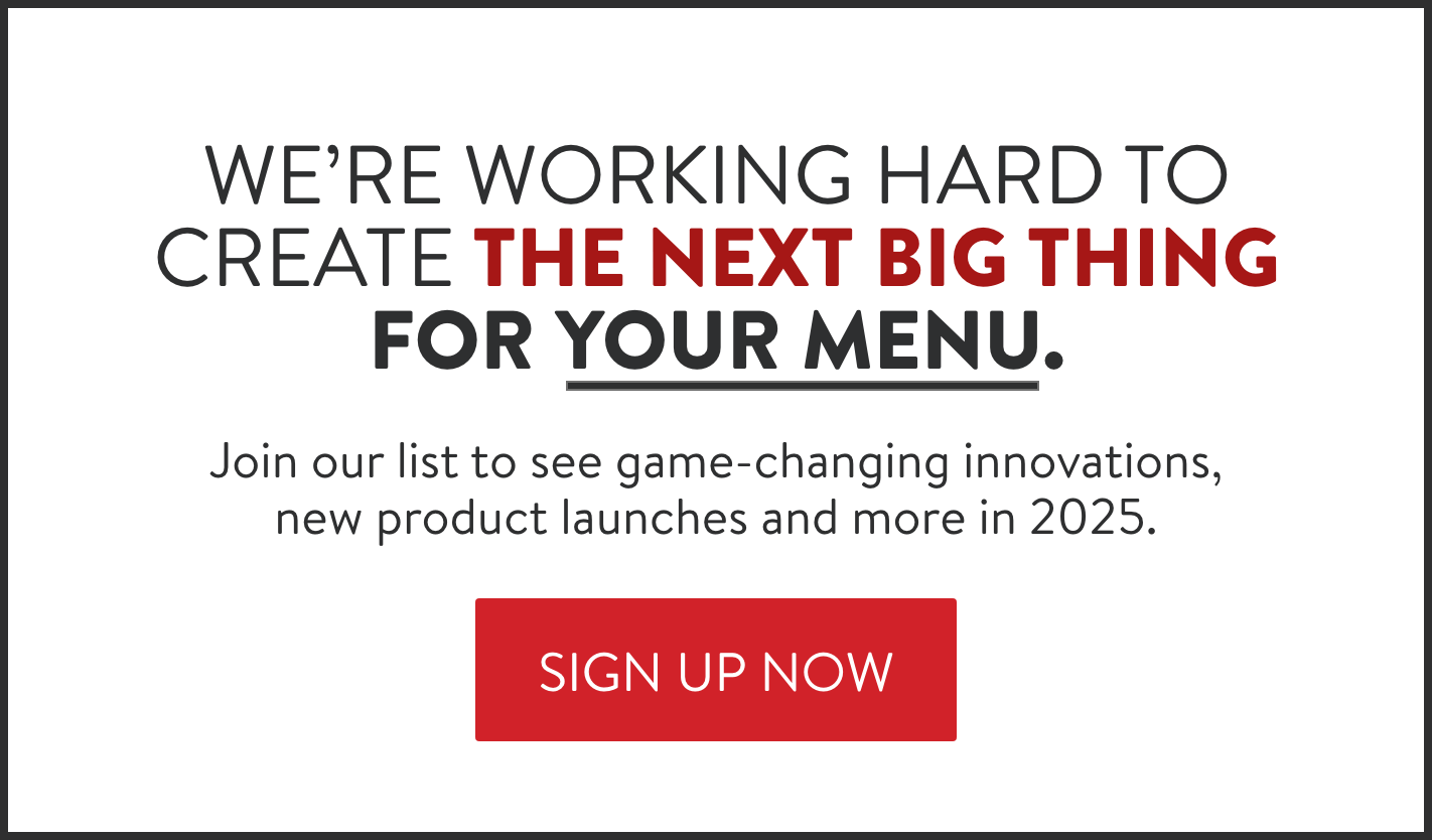 We're working hard to create the next big thing for your menu. Join our list to see game-changing innovations, new product launches and more in 2025.